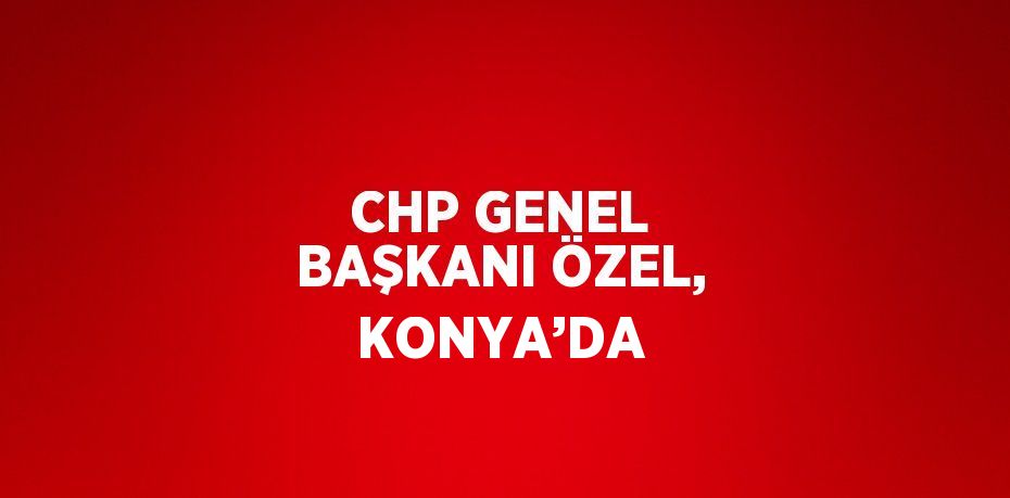 CHP GENEL BAŞKANI ÖZEL, KONYA’DA