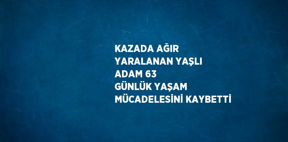 KAZADA AĞIR YARALANAN YAŞLI ADAM 63 GÜNLÜK YAŞAM MÜCADELESİNİ KAYBETTİ