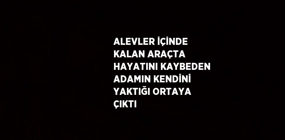 ALEVLER İÇİNDE KALAN ARAÇTA HAYATINI KAYBEDEN ADAMIN KENDİNİ YAKTIĞI ORTAYA ÇIKTI