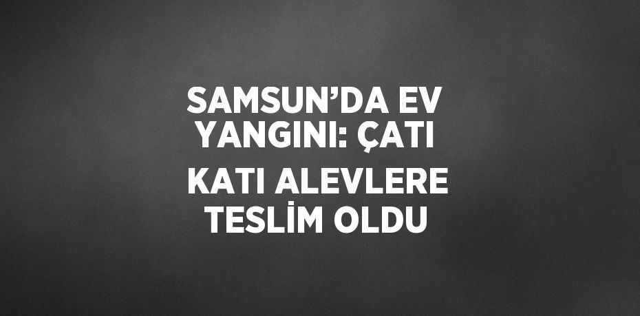 SAMSUN’DA EV YANGINI: ÇATI KATI ALEVLERE TESLİM OLDU