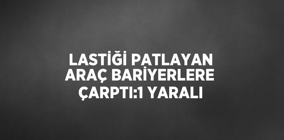 LASTİĞİ PATLAYAN ARAÇ BARİYERLERE ÇARPTI:1 YARALI