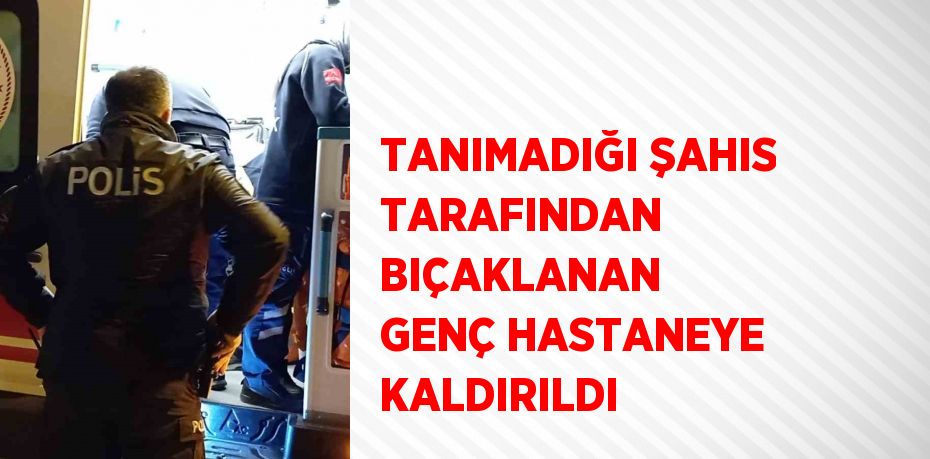 TANIMADIĞI ŞAHIS TARAFINDAN BIÇAKLANAN GENÇ HASTANEYE KALDIRILDI