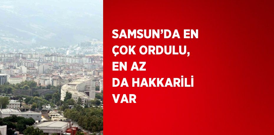 SAMSUN’DA EN ÇOK ORDULU, EN AZ DA HAKKARİLİ VAR