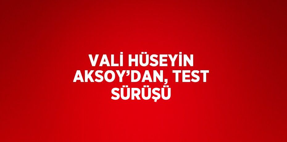 VALİ HÜSEYİN AKSOY’DAN, TEST SÜRÜŞÜ