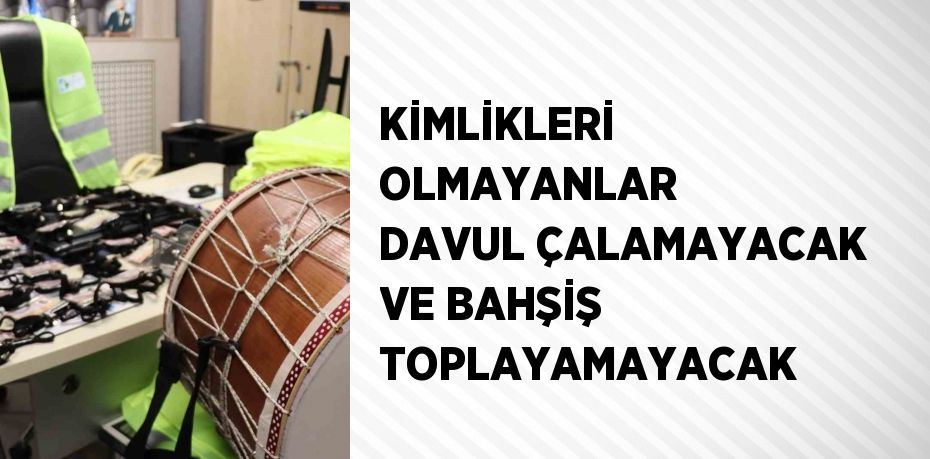 KİMLİKLERİ OLMAYANLAR DAVUL ÇALAMAYACAK VE BAHŞİŞ TOPLAYAMAYACAK