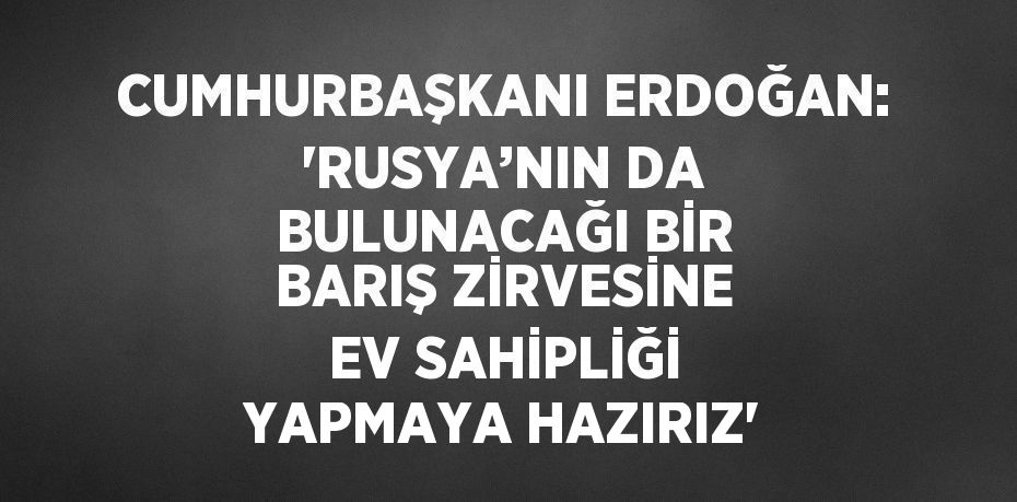 CUMHURBAŞKANI ERDOĞAN: 'RUSYA’NIN DA BULUNACAĞI BİR BARIŞ ZİRVESİNE EV SAHİPLİĞİ YAPMAYA HAZIRIZ'