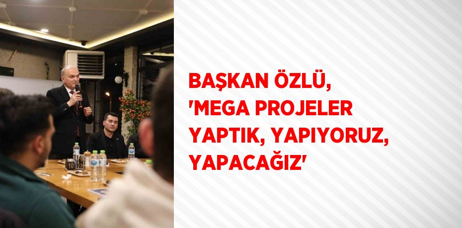 BAŞKAN ÖZLÜ, 'MEGA PROJELER YAPTIK, YAPIYORUZ, YAPACAĞIZ'