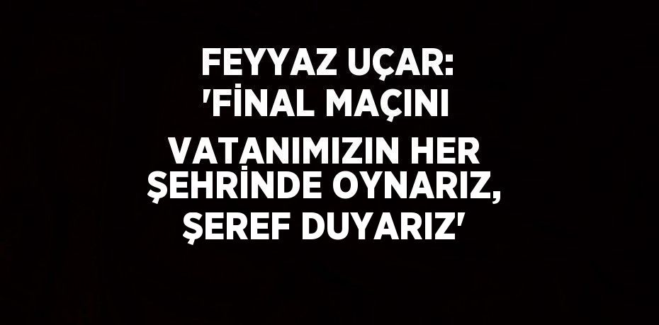 FEYYAZ UÇAR: 'FİNAL MAÇINI VATANIMIZIN HER ŞEHRİNDE OYNARIZ, ŞEREF DUYARIZ'