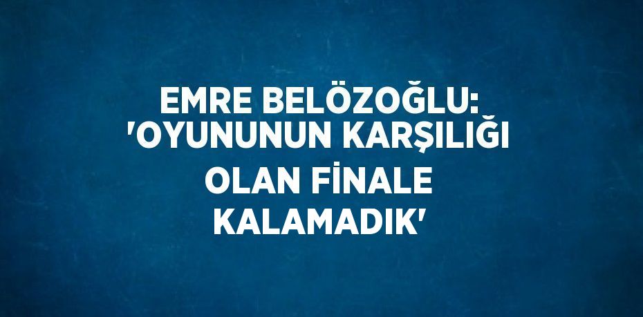 EMRE BELÖZOĞLU: 'OYUNUNUN KARŞILIĞI OLAN FİNALE KALAMADIK'