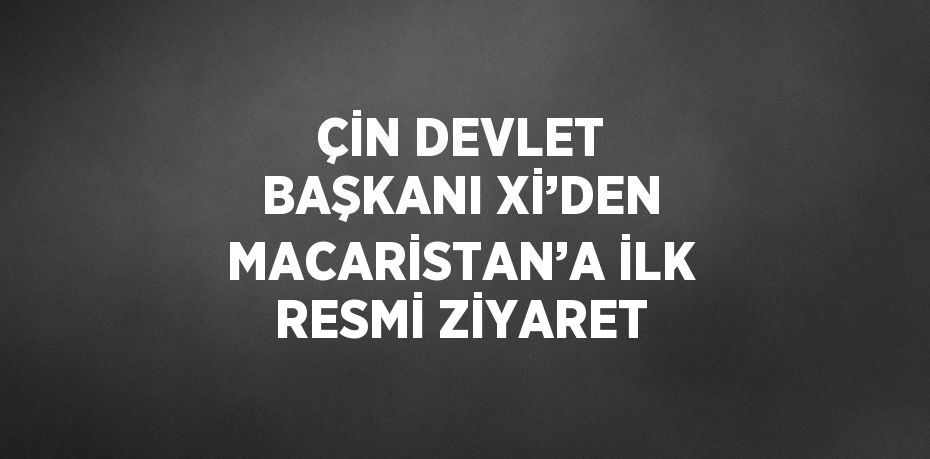 ÇİN DEVLET BAŞKANI Xİ’DEN MACARİSTAN’A İLK RESMİ ZİYARET