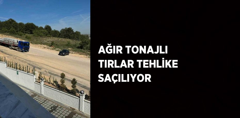 AĞIR TONAJLI TIRLAR TEHLİKE SAÇILIYOR