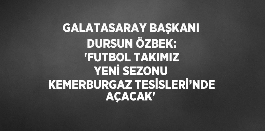 GALATASARAY BAŞKANI DURSUN ÖZBEK: 'FUTBOL TAKIMIZ YENİ SEZONU KEMERBURGAZ TESİSLERİ’NDE AÇACAK'