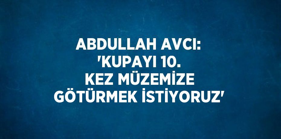 ABDULLAH AVCI: 'KUPAYI 10. KEZ MÜZEMİZE GÖTÜRMEK İSTİYORUZ'