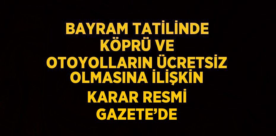 BAYRAM TATİLİNDE KÖPRÜ VE OTOYOLLARIN ÜCRETSİZ OLMASINA İLİŞKİN KARAR RESMİ GAZETE’DE