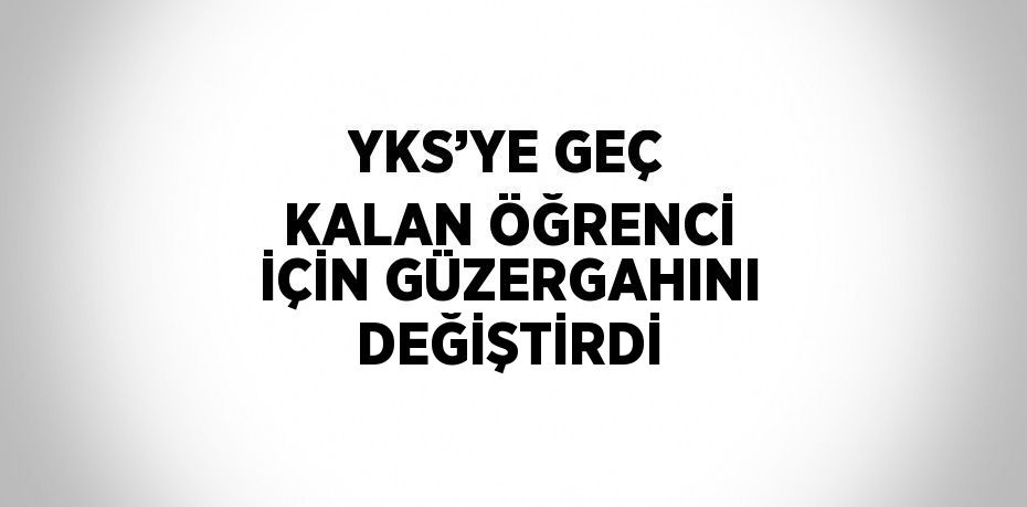 YKS’YE GEÇ KALAN ÖĞRENCİ İÇİN GÜZERGAHINI DEĞİŞTİRDİ