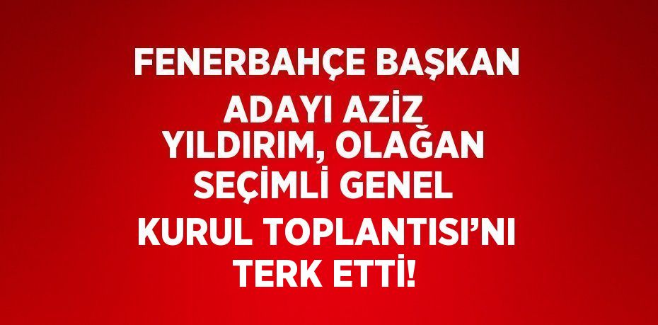 FENERBAHÇE BAŞKAN ADAYI AZİZ YILDIRIM, OLAĞAN SEÇİMLİ GENEL KURUL TOPLANTISI’NI TERK ETTİ!