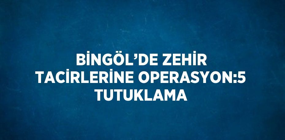 BİNGÖL’DE ZEHİR TACİRLERİNE OPERASYON:5 TUTUKLAMA