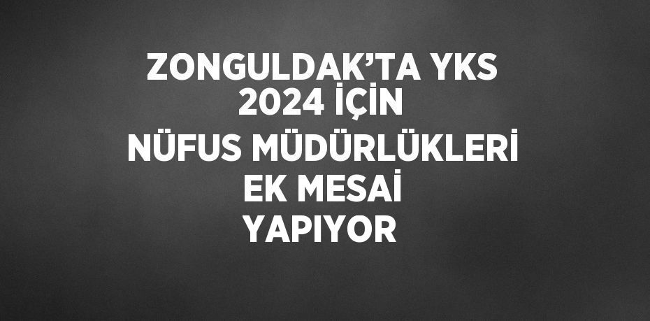 ZONGULDAK’TA YKS 2024 İÇİN NÜFUS MÜDÜRLÜKLERİ EK MESAİ YAPIYOR