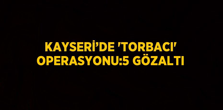 KAYSERİ’DE 'TORBACI' OPERASYONU:5 GÖZALTI