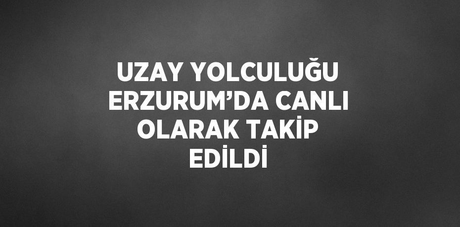 UZAY YOLCULUĞU ERZURUM’DA CANLI OLARAK TAKİP EDİLDİ