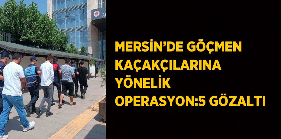 MERSİN’DE GÖÇMEN KAÇAKÇILARINA YÖNELİK OPERASYON:5 GÖZALTI