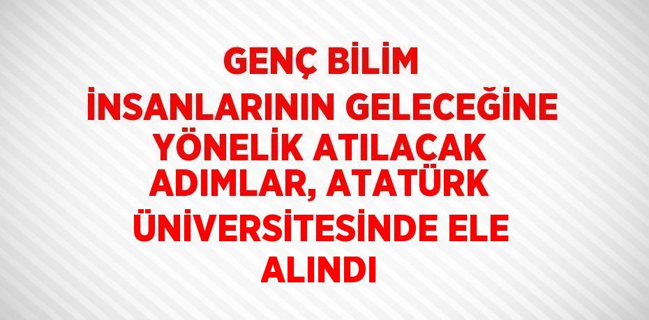 GENÇ BİLİM İNSANLARININ GELECEĞİNE YÖNELİK ATILACAK ADIMLAR, ATATÜRK ÜNİVERSİTESİNDE ELE ALINDI