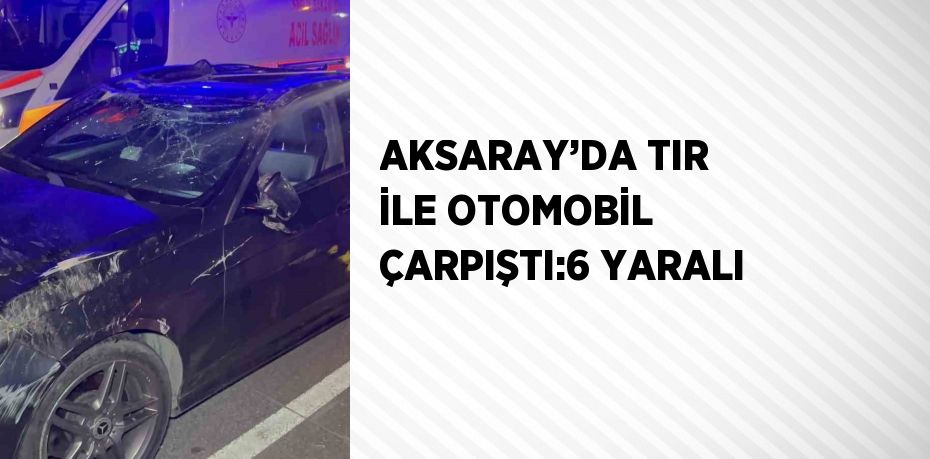 AKSARAY’DA TIR İLE OTOMOBİL ÇARPIŞTI:6 YARALI