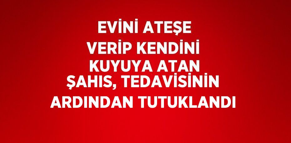 EVİNİ ATEŞE VERİP KENDİNİ KUYUYA ATAN ŞAHIS, TEDAVİSİNİN ARDINDAN TUTUKLANDI