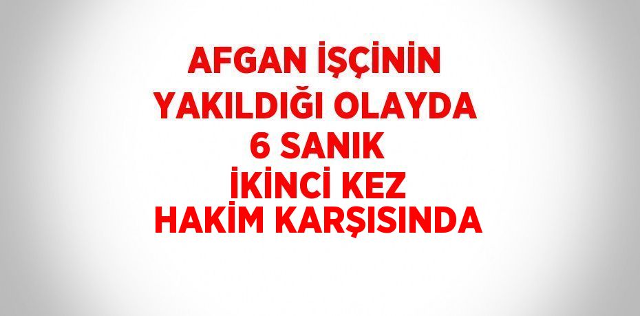 AFGAN İŞÇİNİN YAKILDIĞI OLAYDA 6 SANIK İKİNCİ KEZ HAKİM KARŞISINDA