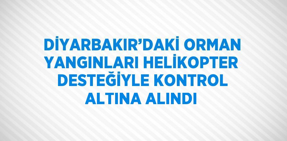 DİYARBAKIR’DAKİ ORMAN YANGINLARI HELİKOPTER DESTEĞİYLE KONTROL ALTINA ALINDI