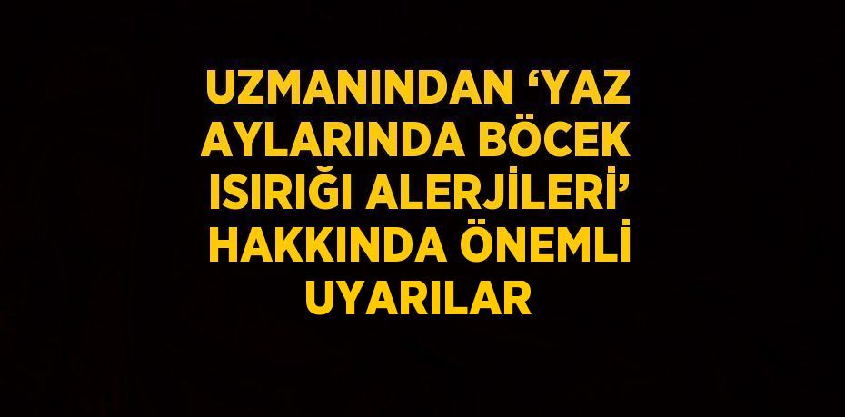 UZMANINDAN ‘YAZ AYLARINDA BÖCEK ISIRIĞI ALERJİLERİ’ HAKKINDA ÖNEMLİ UYARILAR