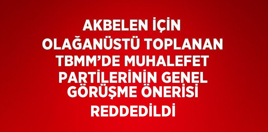 AKBELEN İÇİN OLAĞANÜSTÜ TOPLANAN TBMM’DE MUHALEFET PARTİLERİNİN GENEL GÖRÜŞME ÖNERİSİ REDDEDİLDİ