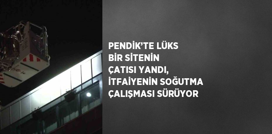 PENDİK’TE LÜKS BİR SİTENİN ÇATISI YANDI, İTFAİYENİN SOĞUTMA ÇALIŞMASI SÜRÜYOR