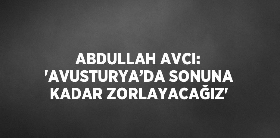 ABDULLAH AVCI: 'AVUSTURYA’DA SONUNA KADAR ZORLAYACAĞIZ'