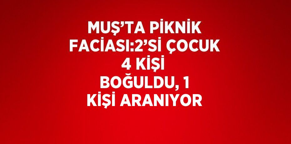 MUŞ’TA PİKNİK FACİASI:2’Sİ ÇOCUK 4 KİŞİ BOĞULDU, 1 KİŞİ ARANIYOR