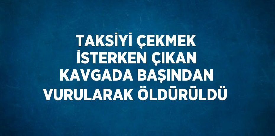 TAKSİYİ ÇEKMEK İSTERKEN ÇIKAN KAVGADA BAŞINDAN VURULARAK ÖLDÜRÜLDÜ