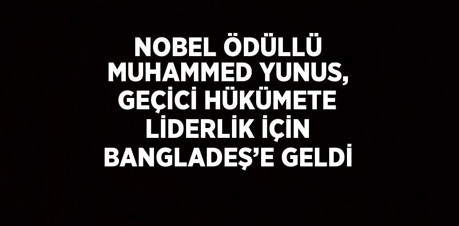 NOBEL ÖDÜLLÜ MUHAMMED YUNUS, GEÇİCİ HÜKÜMETE LİDERLİK İÇİN BANGLADEŞ’E GELDİ