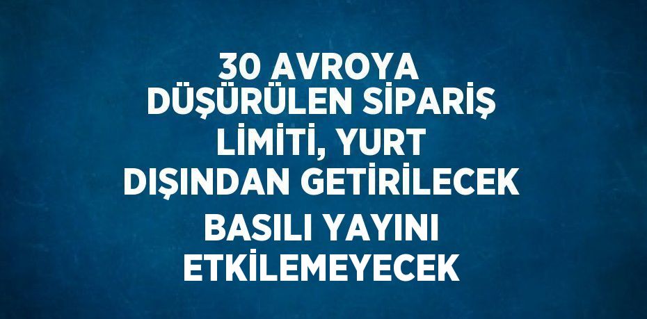 30 AVROYA DÜŞÜRÜLEN SİPARİŞ LİMİTİ, YURT DIŞINDAN GETİRİLECEK BASILI YAYINI ETKİLEMEYECEK