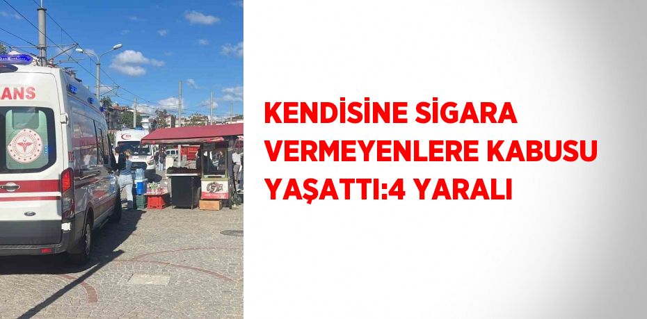 KENDİSİNE SİGARA VERMEYENLERE KABUSU YAŞATTI:4 YARALI