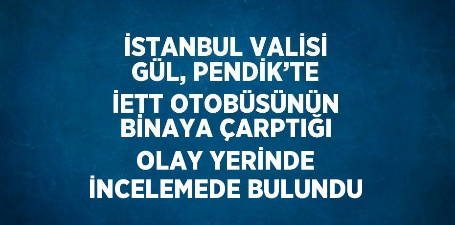 İSTANBUL VALİSİ GÜL, PENDİK’TE İETT OTOBÜSÜNÜN BİNAYA ÇARPTIĞI OLAY YERİNDE İNCELEMEDE BULUNDU