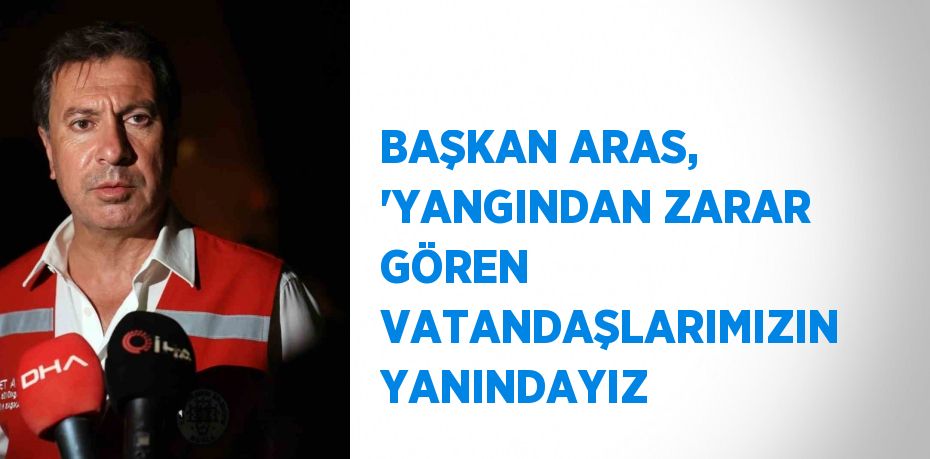 BAŞKAN ARAS, 'YANGINDAN ZARAR GÖREN VATANDAŞLARIMIZIN YANINDAYIZ