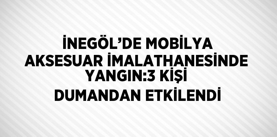 İNEGÖL’DE MOBİLYA AKSESUAR İMALATHANESİNDE YANGIN:3 KİŞİ DUMANDAN ETKİLENDİ