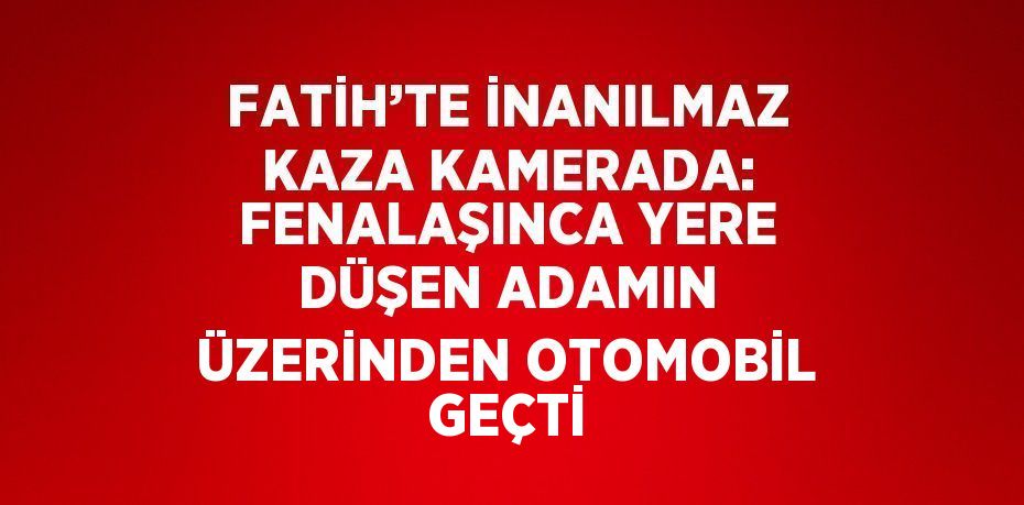 FATİH’TE İNANILMAZ KAZA KAMERADA: FENALAŞINCA YERE DÜŞEN ADAMIN ÜZERİNDEN OTOMOBİL GEÇTİ