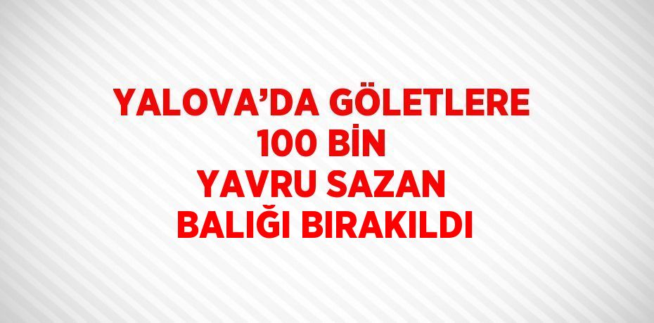 YALOVA’DA GÖLETLERE 100 BİN YAVRU SAZAN BALIĞI BIRAKILDI