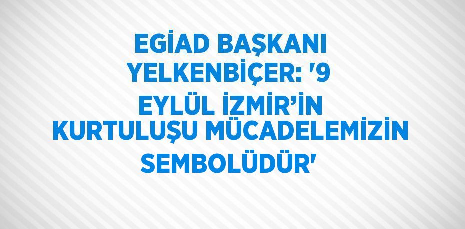 EGİAD BAŞKANI YELKENBİÇER: '9 EYLÜL İZMİR’İN KURTULUŞU MÜCADELEMİZİN SEMBOLÜDÜR'