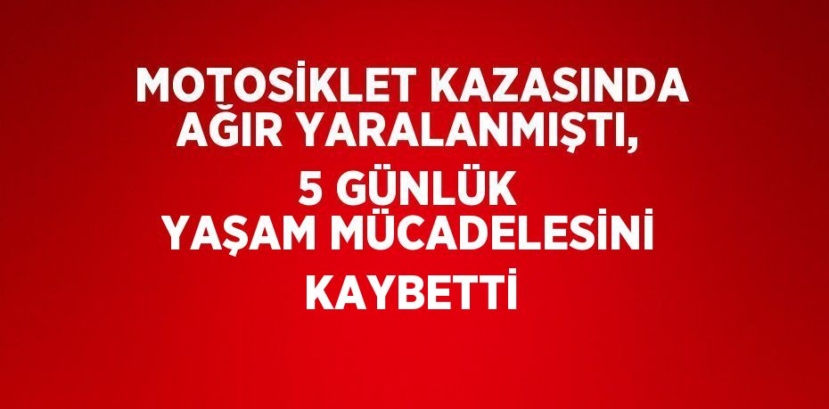 MOTOSİKLET KAZASINDA AĞIR YARALANMIŞTI, 5 GÜNLÜK YAŞAM MÜCADELESİNİ KAYBETTİ