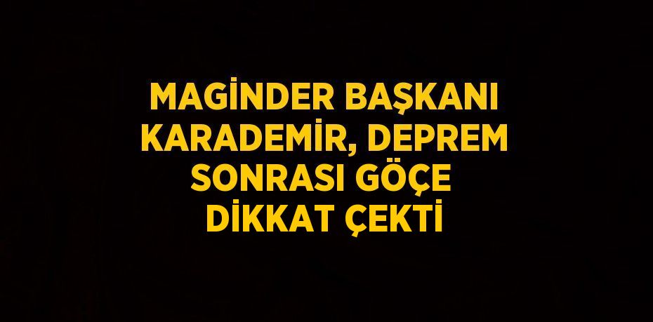 MAGİNDER BAŞKANI KARADEMİR, DEPREM SONRASI GÖÇE DİKKAT ÇEKTİ