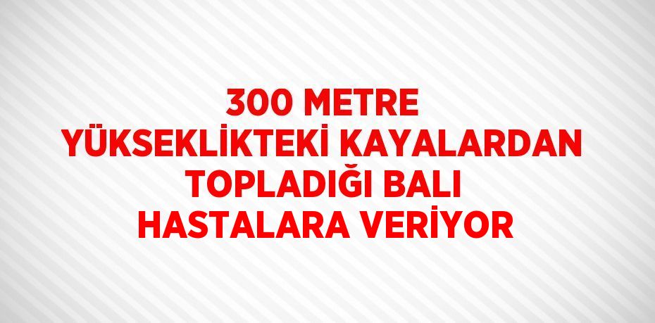 300 METRE YÜKSEKLİKTEKİ KAYALARDAN TOPLADIĞI BALI HASTALARA VERİYOR