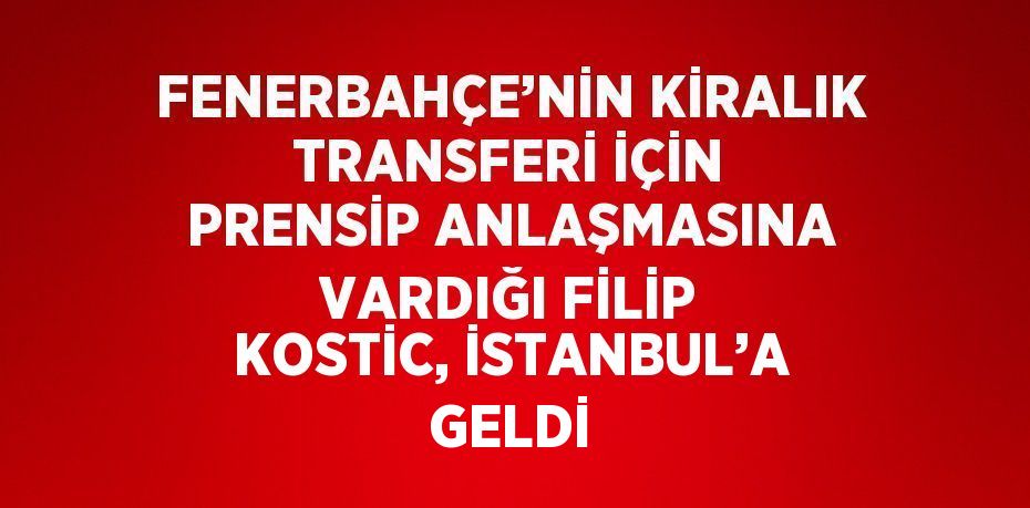 FENERBAHÇE’NİN KİRALIK TRANSFERİ İÇİN PRENSİP ANLAŞMASINA VARDIĞI FİLİP KOSTİC, İSTANBUL’A GELDİ