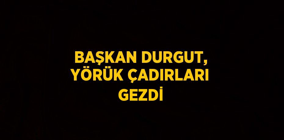 BAŞKAN DURGUT, YÖRÜK ÇADIRLARI GEZDİ